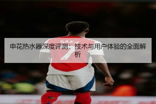 申花热水器深度评测：技术与用户体验的全面解析
